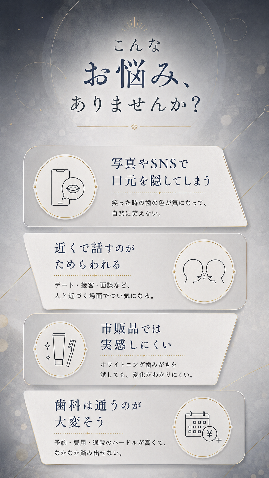こんなお悩みありませんか。①写真やSNSで口元を隠してしまう(笑った時の歯の色が気になり自然に笑えない) ②近くで話すのがためらわれる(デート・接客・面談など人と近づく場面で気になる) ③市販のホワイトニング歯みがきでは実感しにくい ④歯科は予約・費用・通院のハードルが高く通うのが大変そう。