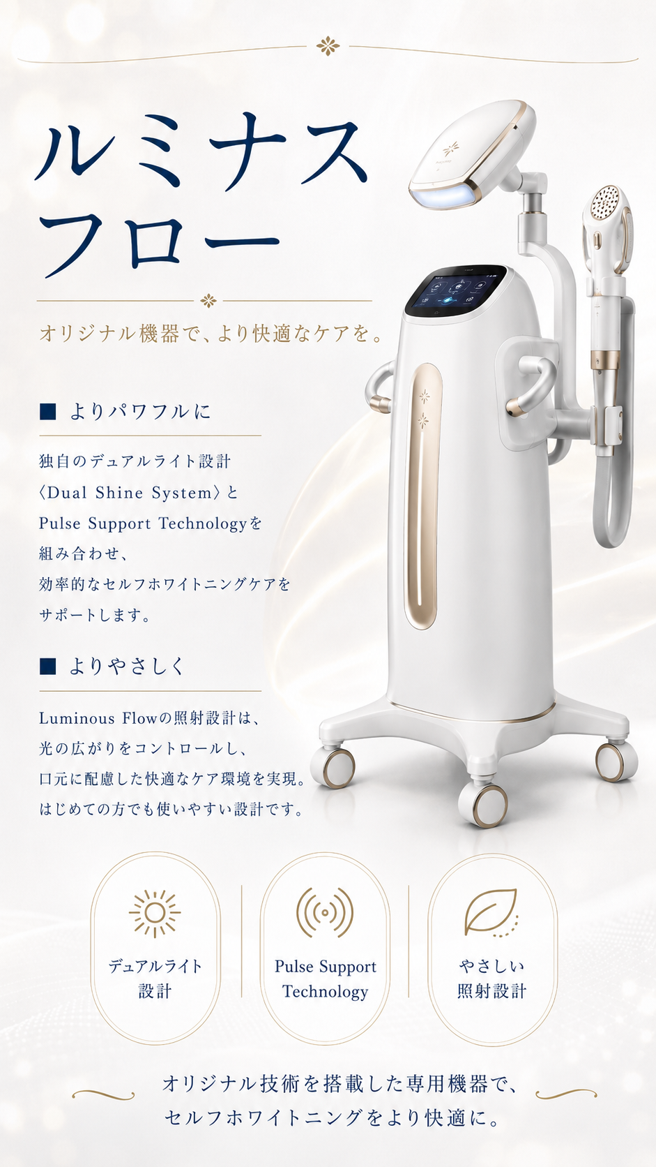 オリジナル機器ルミナスフロー(Luminous Flow)。白×ゴールドの専用セルフホワイトニング機器。デュアルライト設計(Dual Shine System)とPulse Support Technologyで効率的なケアをサポート、やさしい照射設計で初めての方でも使いやすい。※効果には個人差があります。